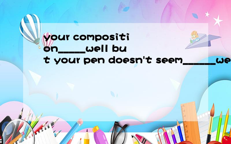 your composition_____well but your pen doesn't seem______wel