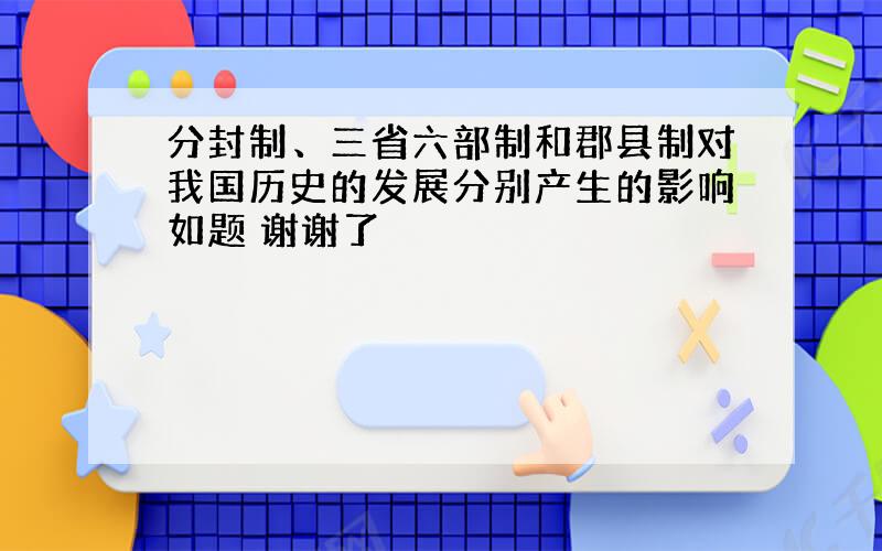 分封制、三省六部制和郡县制对我国历史的发展分别产生的影响如题 谢谢了