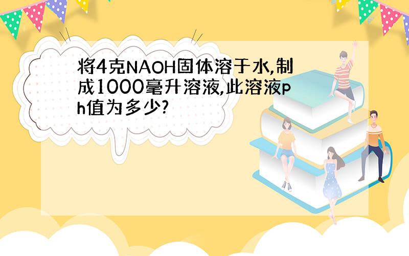 将4克NAOH固体溶于水,制成1000毫升溶液,此溶液ph值为多少?