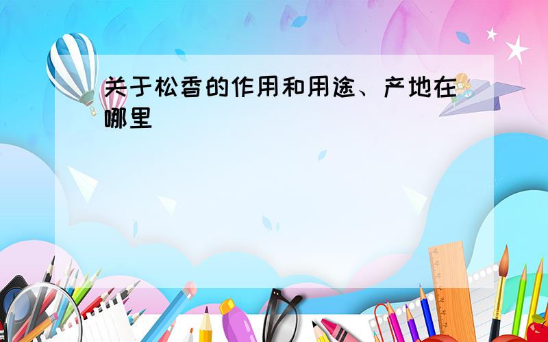 关于松香的作用和用途、产地在哪里