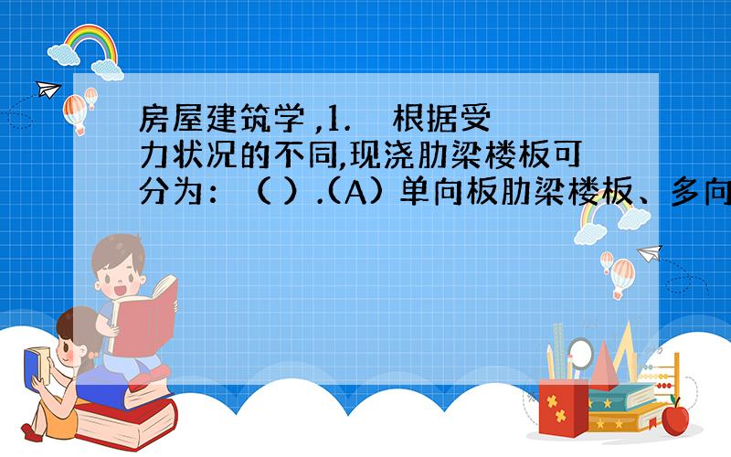 房屋建筑学 ,1.　　根据受力状况的不同,现浇肋梁楼板可分为：（ ）.(A) 单向板肋梁楼板、多向板肋梁楼板 (B) 单