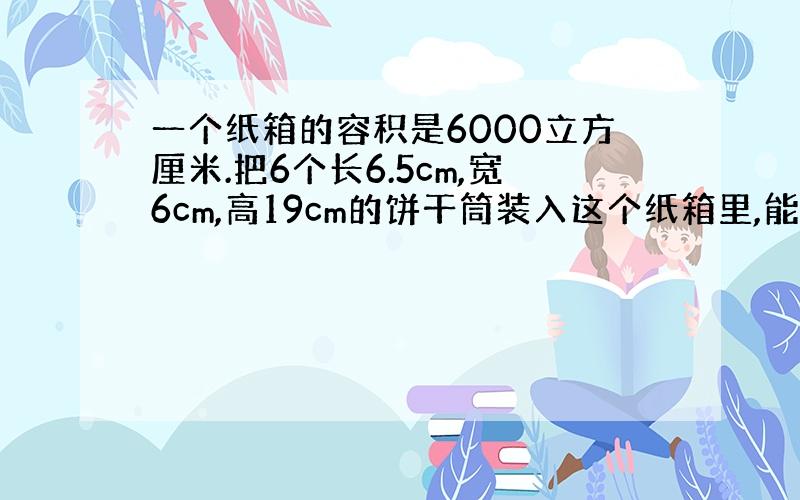 一个纸箱的容积是6000立方厘米.把6个长6.5cm,宽6cm,高19cm的饼干筒装入这个纸箱里,能装下吗?