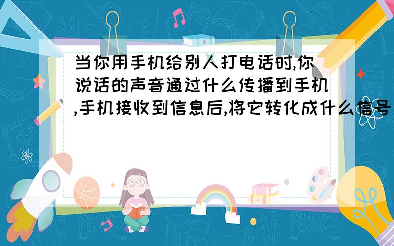 当你用手机给别人打电话时,你说话的声音通过什么传播到手机,手机接收到信息后,将它转化成什么信号