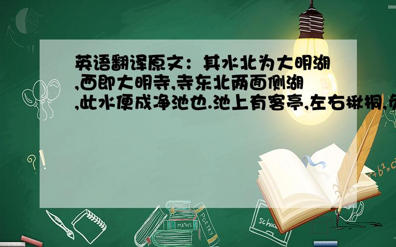 英语翻译原文：其水北为大明湖,西即大明寺,寺东北两面侧湖,此水便成净池也.池上有客亭,左右楸桐,负日俯仰.目对鱼鸟,水木