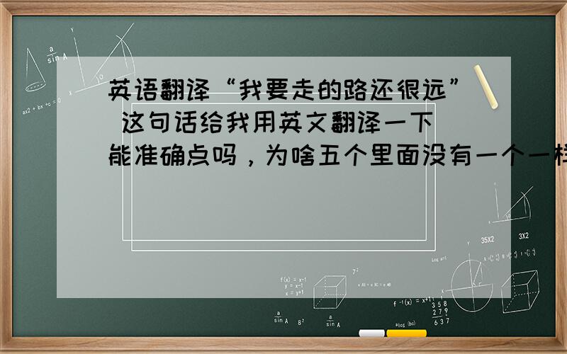 英语翻译“我要走的路还很远” 这句话给我用英文翻译一下 能准确点吗，为啥五个里面没有一个一样的啊