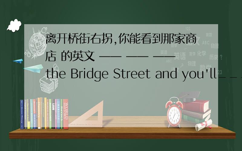 离开桥街右拐,你能看到那家商店 的英文 —— —— ——the Bridge Street and you'll___