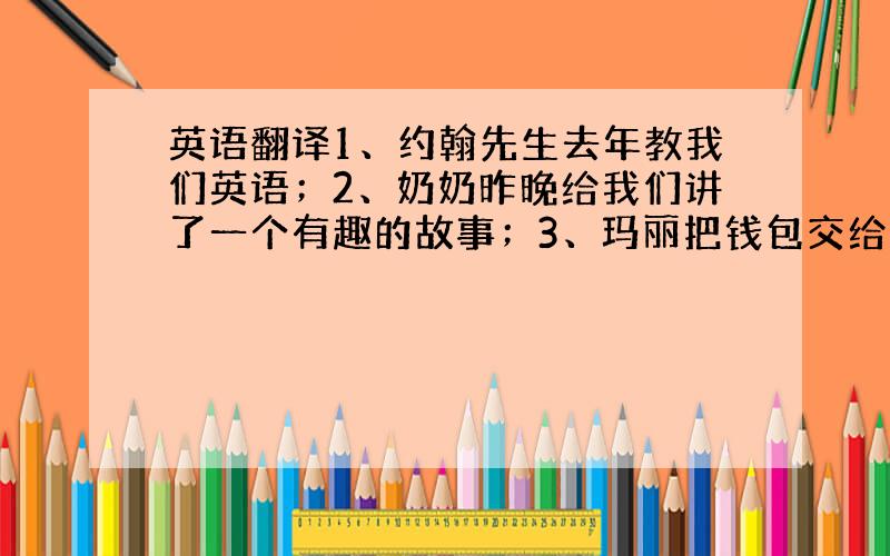 英语翻译1、约翰先生去年教我们英语；2、奶奶昨晚给我们讲了一个有趣的故事；3、玛丽把钱包交给校长了；4、请把那本字典递给