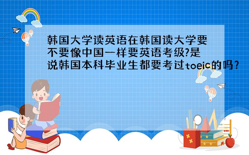 韩国大学读英语在韩国读大学要不要像中国一样要英语考级?是说韩国本科毕业生都要考过toeic的吗？