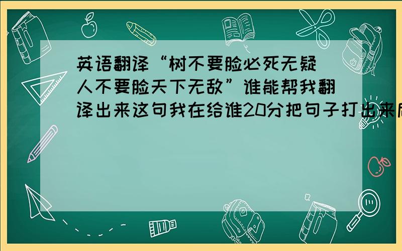 英语翻译“树不要脸必死无疑 人不要脸天下无敌”谁能帮我翻译出来这句我在给谁20分把句子打出来后柱子翻译一下