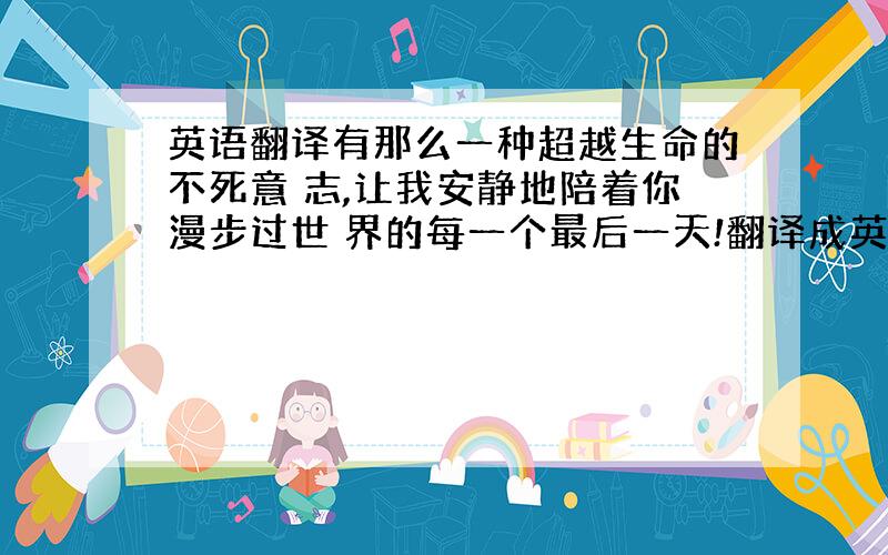 英语翻译有那么一种超越生命的不死意 志,让我安静地陪着你漫步过世 界的每一个最后一天!翻译成英语务必正确,100分奉上!