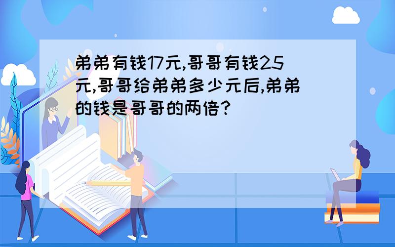 弟弟有钱17元,哥哥有钱25元,哥哥给弟弟多少元后,弟弟的钱是哥哥的两倍?