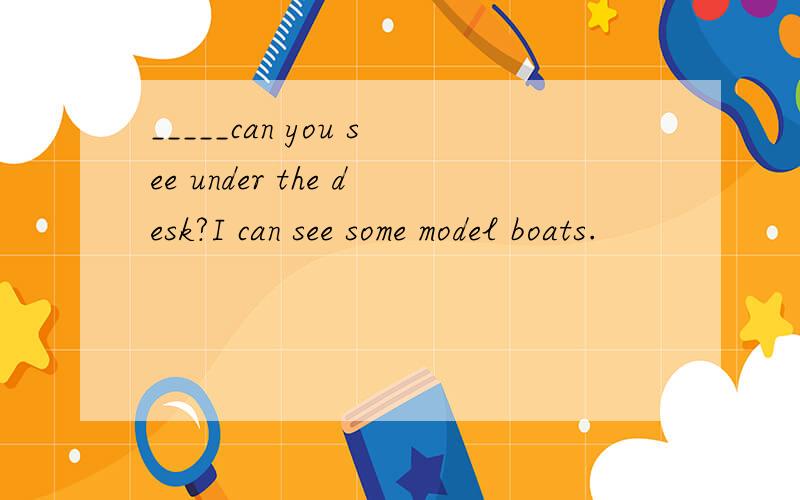 _____can you see under the desk?I can see some model boats.