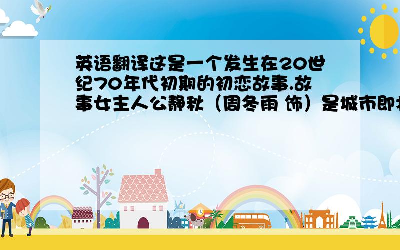 英语翻译这是一个发生在20世纪70年代初期的初恋故事.故事女主人公静秋（周冬雨 饰）是城市即将高中毕业的学生.她跟随教育