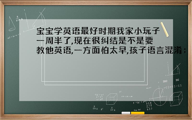 宝宝学英语最好时期我家小玩子一周半了,现在很纠结是不是要教他英语,一方面怕太早,孩子语言混淆；一方面觉得太晚的话,孩子不