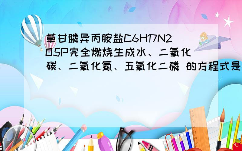 草甘膦异丙胺盐C6H17N2O5P完全燃烧生成水、二氧化碳、二氧化氮、五氧化二磷 的方程式是怎样的?