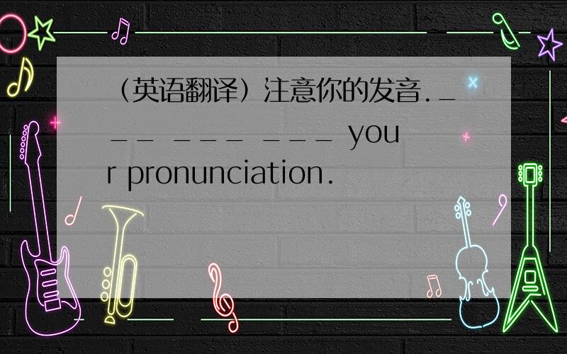 （英语翻译）注意你的发音.___ ___ ___ your pronunciation.