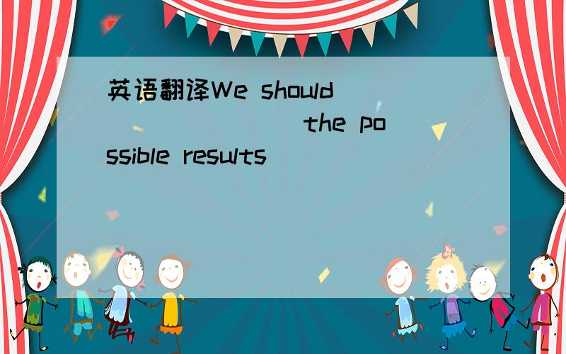 英语翻译We should _______ the possible results ______ _______bef