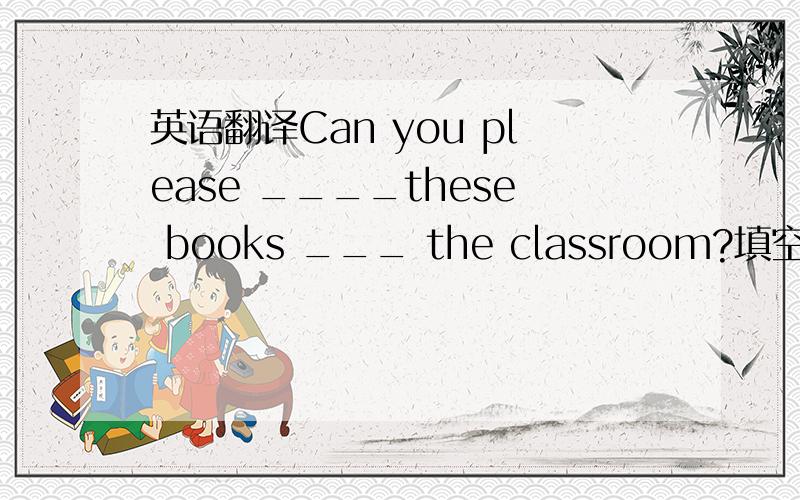 英语翻译Can you please ____these books ___ the classroom?填空