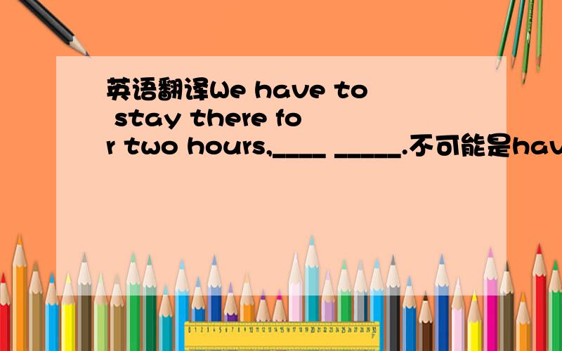 英语翻译We have to stay there for two hours,____ _____.不可能是have