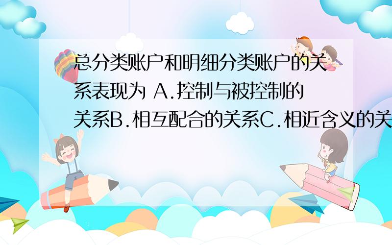 总分类账户和明细分类账户的关系表现为 A.控制与被控制的关系B.相互配合的关系C.相近含义的关系