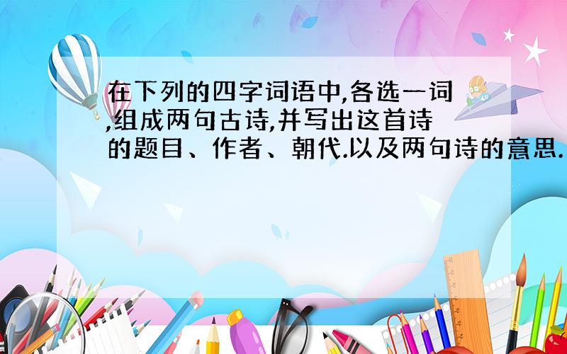 在下列的四字词语中,各选一词,组成两句古诗,并写出这首诗的题目、作者、朝代.以及两句诗的意思.