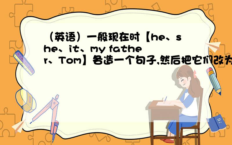 （英语）一般现在时【he、she、it、my father、Tom】各造一个句子,然后把它们改为一般疑问句.