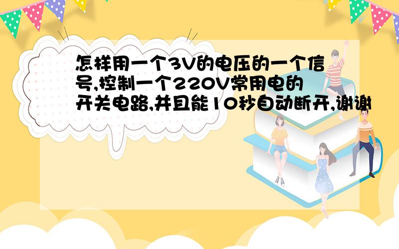 怎样用一个3V的电压的一个信号,控制一个220V常用电的开关电路,并且能10秒自动断开,谢谢