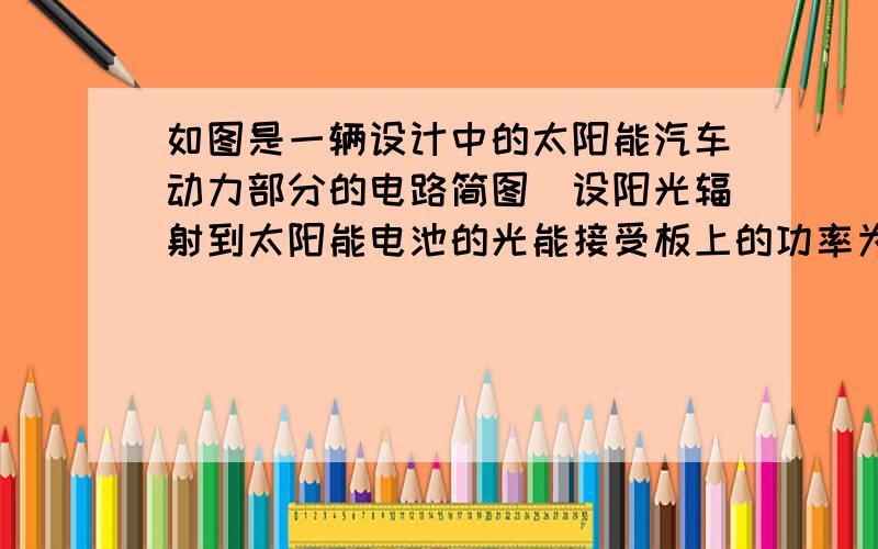 如图是一辆设计中的太阳能汽车动力部分的电路简图．设阳光辐射到太阳能电池的光能接受板上的功率为1×104W．行驶时,可通过