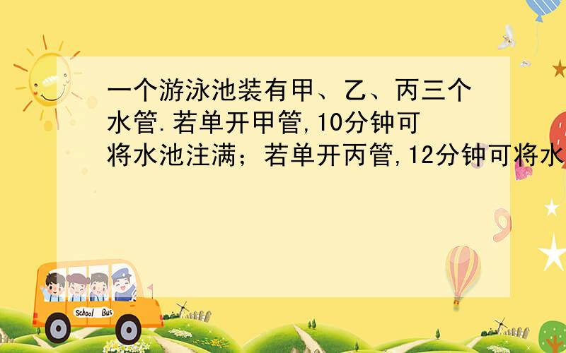 一个游泳池装有甲、乙、丙三个水管.若单开甲管,10分钟可将水池注满；若单开丙管,12分钟可将水注满