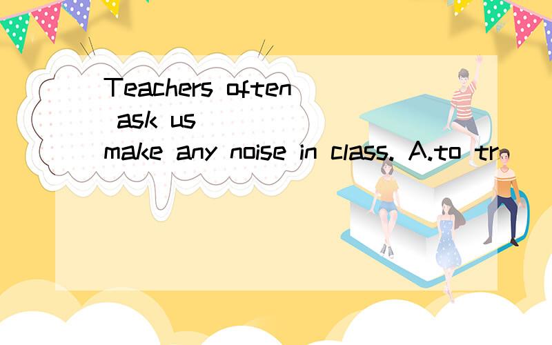 Teachers often ask us _____ make any noise in class. A.to tr