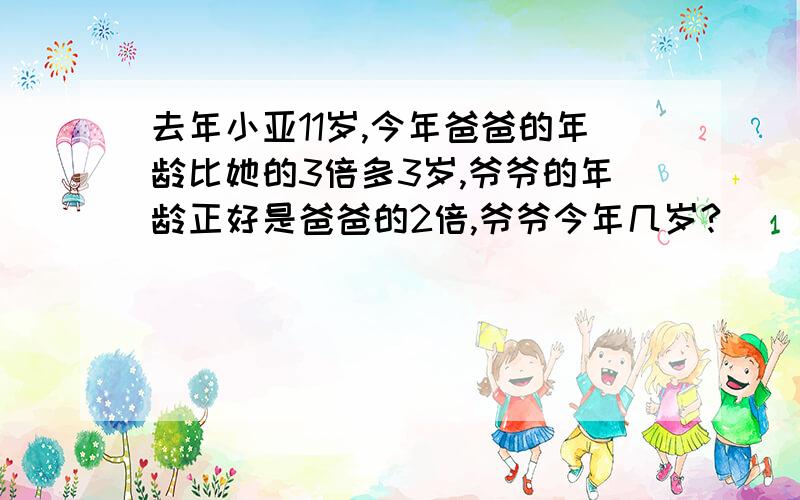 去年小亚11岁,今年爸爸的年龄比她的3倍多3岁,爷爷的年龄正好是爸爸的2倍,爷爷今年几岁?