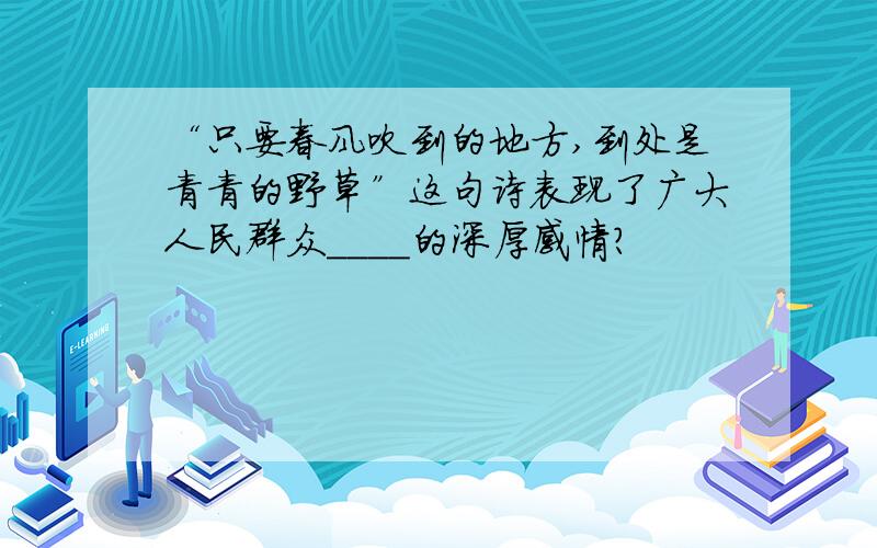 “只要春风吹到的地方,到处是青青的野草”这句诗表现了广大人民群众____的深厚感情?