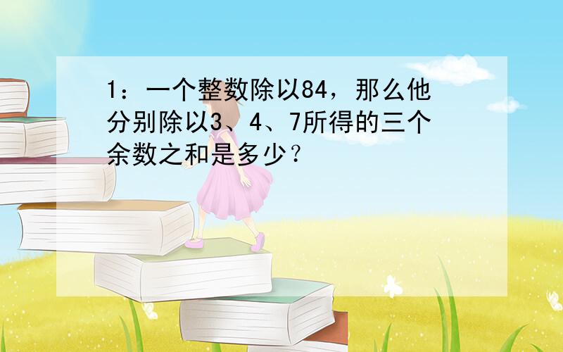 1：一个整数除以84，那么他分别除以3、4、7所得的三个余数之和是多少？