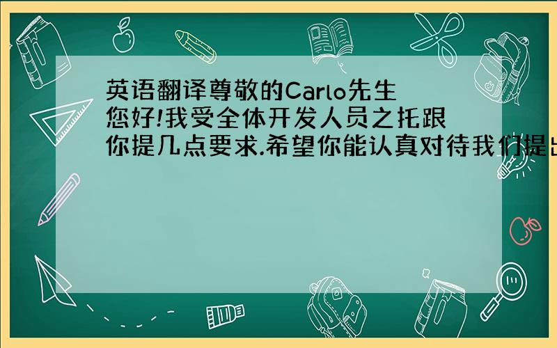 英语翻译尊敬的Carlo先生您好!我受全体开发人员之托跟你提几点要求.希望你能认真对待我们提出的诉求.因为现在这问题不能