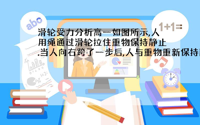 滑轮受力分析高一如图所示,人用绳通过滑轮拉住重物保持静止.当人向右跨了一步后,人与重物重新保持静止,则人对地面的摩擦力将