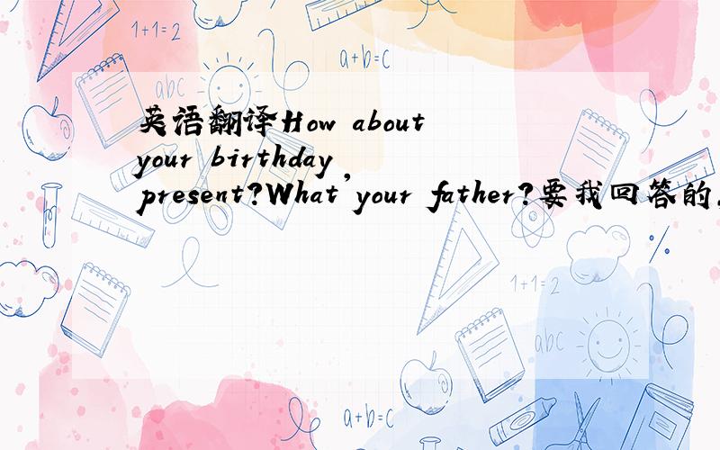 英语翻译How about your birthday present?What'your father?要我回答的，怎