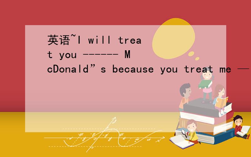 英语~I will treat you ------ McDonald”s because you treat me —