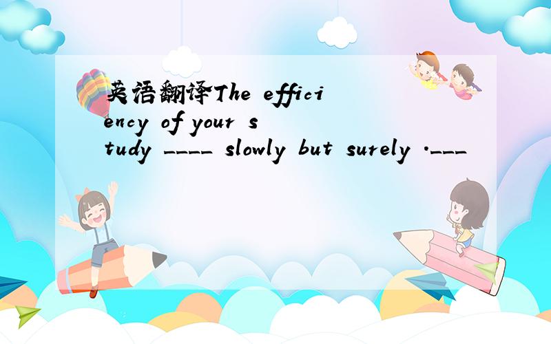 英语翻译The efficiency of your study ____ slowly but surely .___