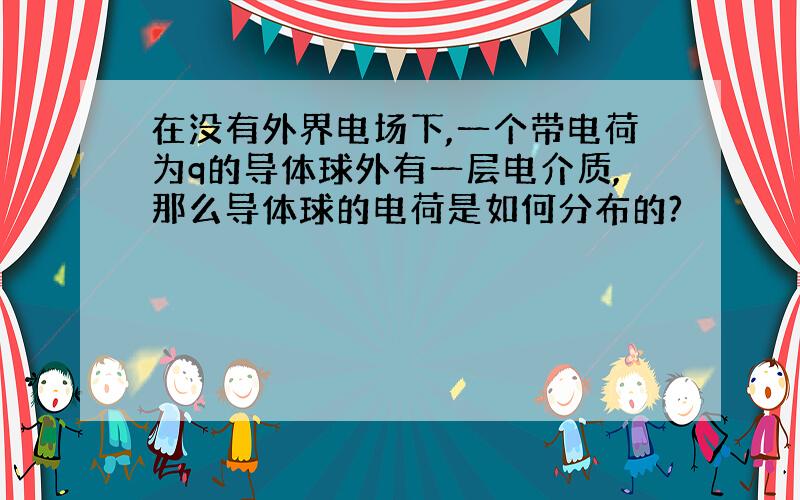 在没有外界电场下,一个带电荷为q的导体球外有一层电介质,那么导体球的电荷是如何分布的?