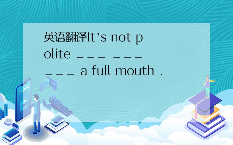 英语翻译It's not polite ___ ___ ___ a full mouth .