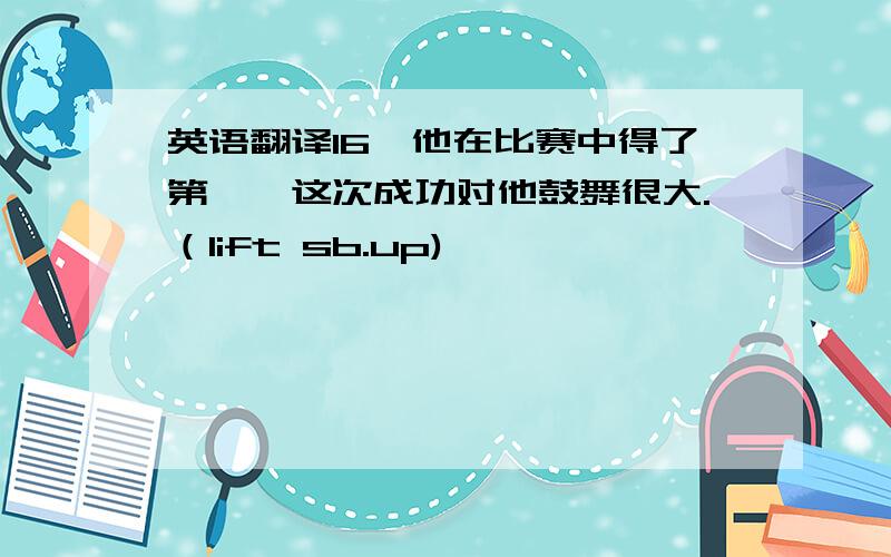 英语翻译16、他在比赛中得了第一,这次成功对他鼓舞很大.（lift sb.up)