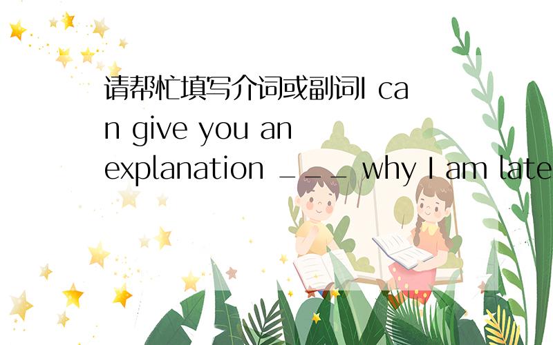 请帮忙填写介词或副词I can give you an explanation ___ why I am late.