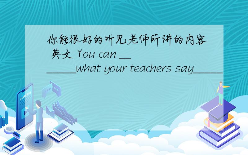 你能很好的听见老师所讲的内容 英文 You can _______what your teachers say_____