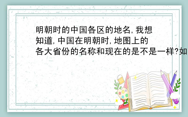 明朝时的中国各区的地名,我想知道,中国在明朝时,地图上的各大省份的名称和现在的是不是一样?如果不是一样,那时候各大省的名