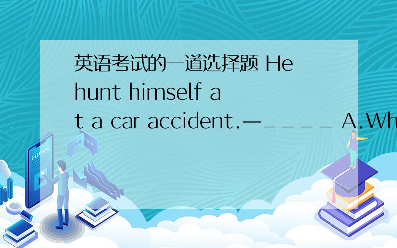 英语考试的一道选择题 He hunt himself at a car accident.—____ A.What ha