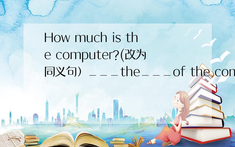 How much is the computer?(改为同义句）___the___of the computer?