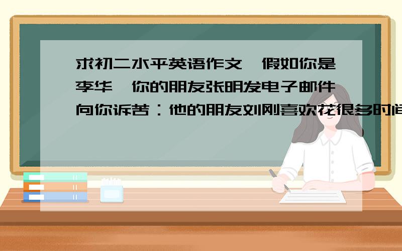 求初二水平英语作文,假如你是李华,你的朋友张明发电子邮件向你诉苦：他的朋友刘刚喜欢花很多时间玩电脑游戏,并经常上课迟到.