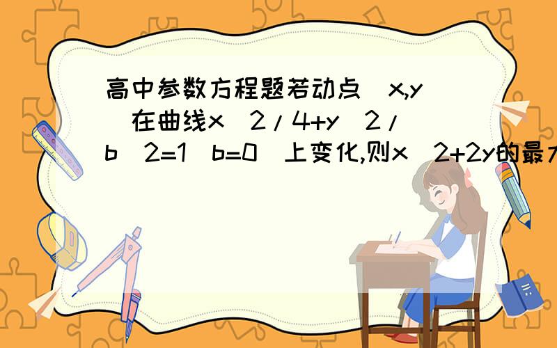 高中参数方程题若动点（x,y）在曲线x^2/4+y^2/b^2=1（b=0）上变化,则x^2+2y的最大值是多少?概率题