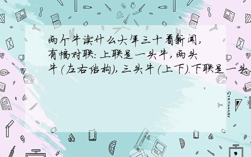 两个牛读什么大年三十看新闻,有幅对联：上联是一头牛,两头牛（左右结构）,三头牛（上下）.下联是一头马,两头马（左右）,三