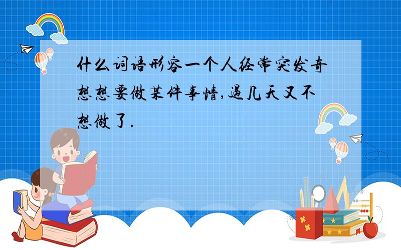 什么词语形容一个人经常突发奇想想要做某件事情,过几天又不想做了.